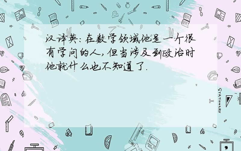 汉译英：在数学领域他是一个很有学问的人,但当涉及到政治时他就什么也不知道了.