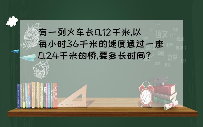 有一列火车长0.12千米,以每小时36千米的速度通过一座0.24千米的桥,要多长时间?