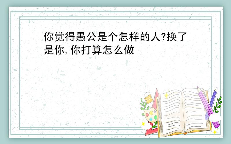 你觉得愚公是个怎样的人?换了是你,你打算怎么做