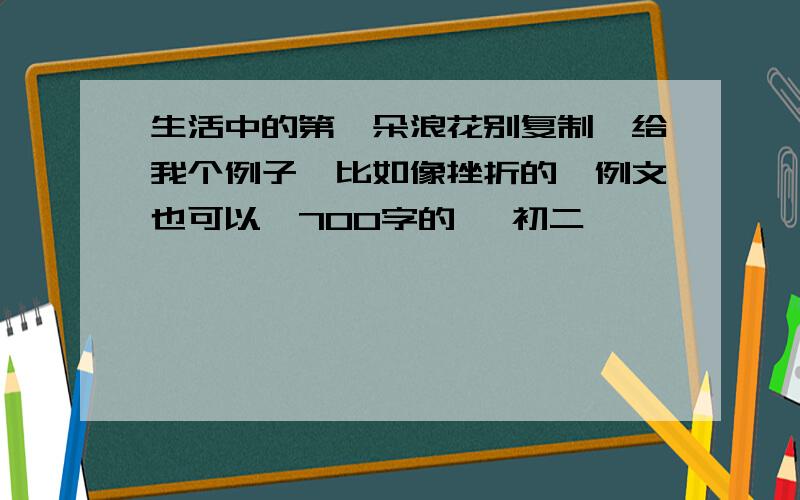 生活中的第一朵浪花别复制、给我个例子、比如像挫折的、例文也可以、700字的、 初二、