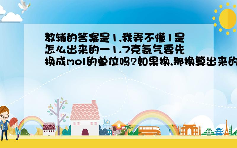 教辅的答案是1,我弄不懂1是怎么出来的一1.7克氨气要先换成mol的单位吗?如果换,那换算出来的是多少?二1.7克氨气中共有（ ）mol电子?