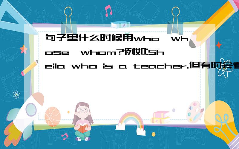 句子里什么时候用who,whose,whom?例如:Sheila who is a teacher.但有时会看到whose,whom在句子上,如何区别?