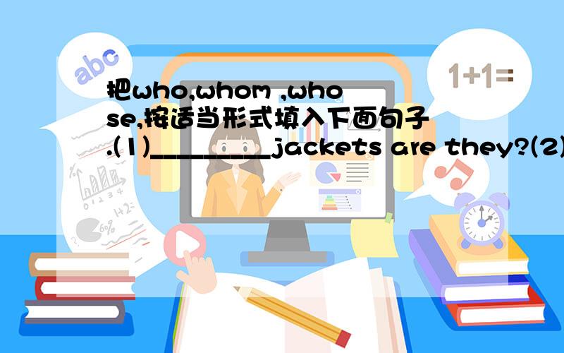 把who,whom ,whose,按适当形式填入下面句子.(1)_________jackets are they?(2)_________is the boy?(3)_________do you like best,Tom,Bob or Jim?