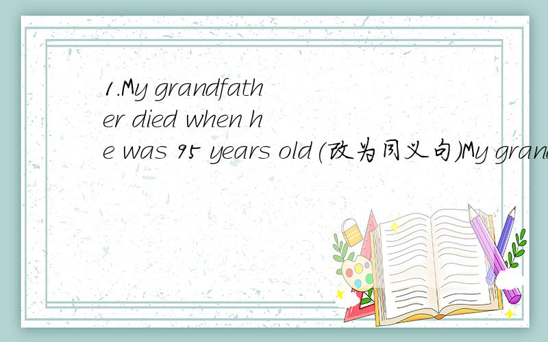 1.My grandfather died when he was 95 years old(改为同义句）My grandfather( )( )( )95 years old2.Don't forget to close the door when you leave.(改为同义句）（ ）（ ）close the door when you leave.3.I didn't understand what you said.(