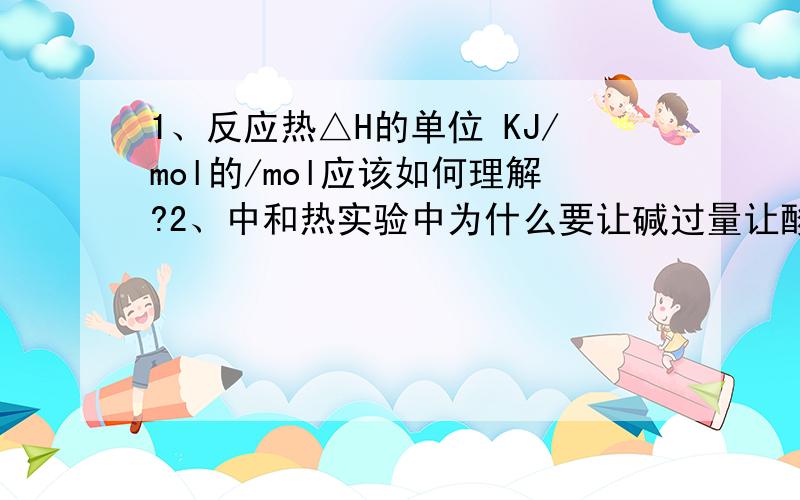 1、反应热△H的单位 KJ/mol的/mol应该如何理解?2、中和热实验中为什么要让碱过量让酸完全反应?补充1、老师说是每摩尔的化学反应,我还是不理解,化学反应还讲mol?补充2、为什么不让酸过量让