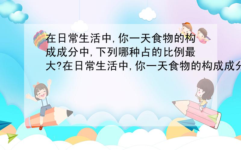 在日常生活中,你一天食物的构成成分中,下列哪种占的比例最大?在日常生活中,你一天食物的构成成分中,下列哪种占的比例最大?（ ）A．糖类 B．蛋白质 C．脂肪 D．维生素为什么?