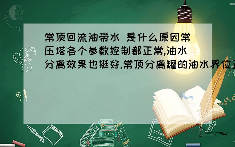 常顶回流油带水 是什么原因常压塔各个参数控制都正常,油水分离效果也挺好,常顶分离罐的油水界位正常,常顶污水ph也正常,污水没有乳化,但是就是常顶油带水,带水量大概是四分之一.请问是