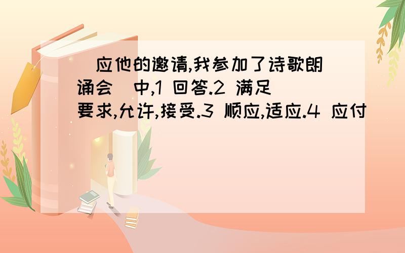 ＂应他的邀请,我参加了诗歌朗诵会＂中,1 回答.2 满足要求,允许,接受.3 顺应,适应.4 应付