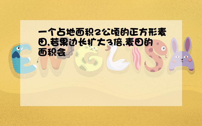 一个占地面积2公顷的正方形麦田,若果边长扩大3倍,麦田的面积会�