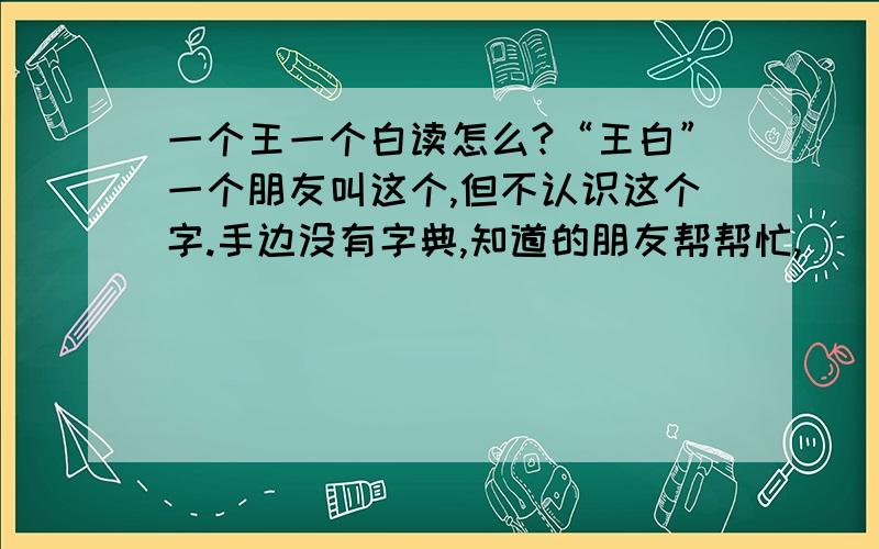 一个王一个白读怎么?“王白”一个朋友叫这个,但不认识这个字.手边没有字典,知道的朋友帮帮忙,