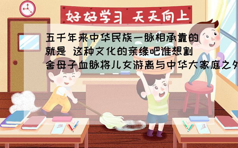 五千年来中华民族一脉相承靠的就是 这种文化的亲缘吧谁想割舍母子血脉将儿女游离与中华大家庭之外都是徒劳这句话的意思