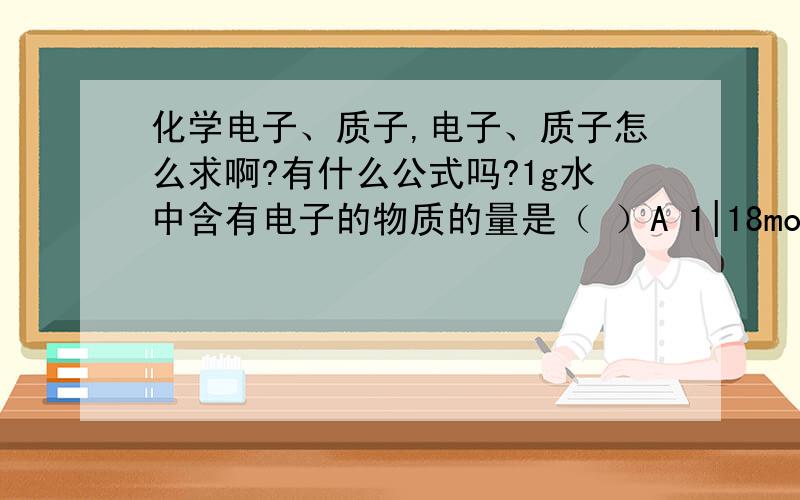 化学电子、质子,电子、质子怎么求啊?有什么公式吗?1g水中含有电子的物质的量是（ ）A 1|18mol B 1|9mol C 5|9mol D 4|9molPS,选项四个是分数,应该看得懂的吧,凑合看吧,