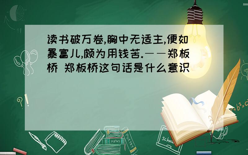 读书破万卷,胸中无适主,便如暴富儿,颇为用钱苦.――郑板桥 郑板桥这句话是什么意识