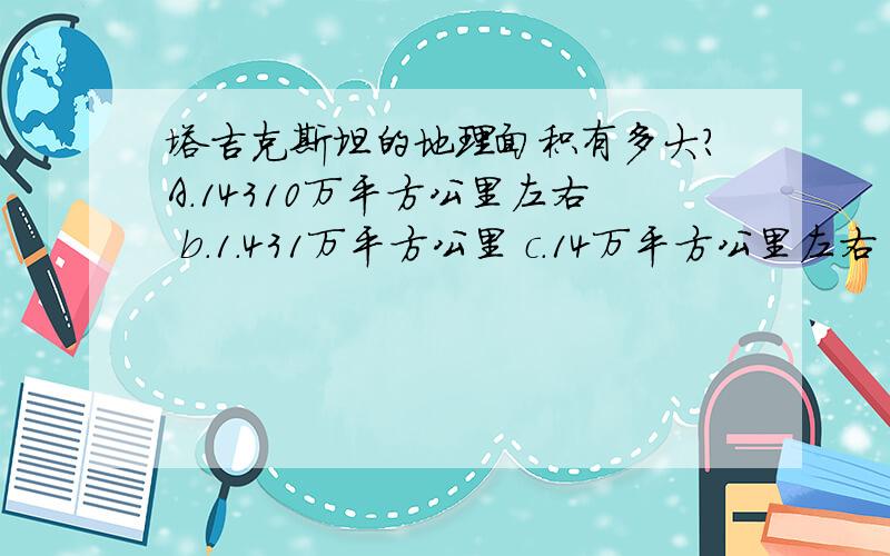 塔吉克斯坦的地理面积有多大?A.14310万平方公里左右 b.1.431万平方公里 c.14万平方公里左右 d.143.1万平D.143.1万平方米