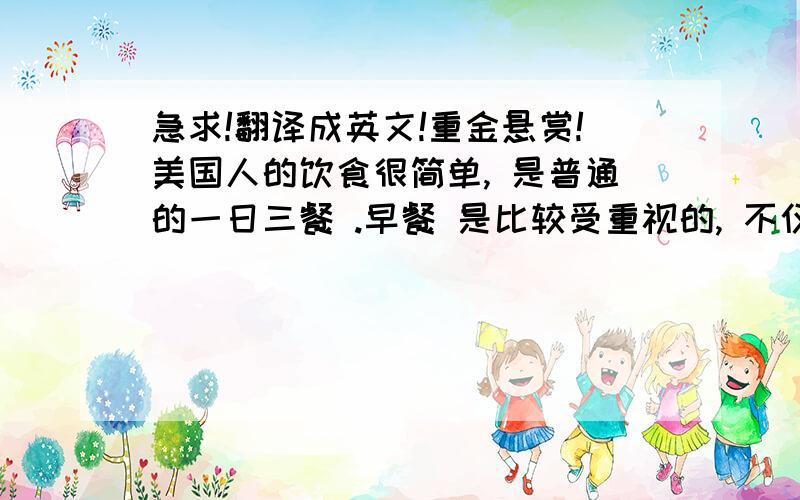 急求!翻译成英文!重金悬赏!美国人的饮食很简单, 是普通的一日三餐 .早餐 是比较受重视的, 不仅有面包和牛奶 , 煎鸡蛋 、水果或果汁也是少不了的.很多美国人喜欢早餐时一边读报一边喝咖