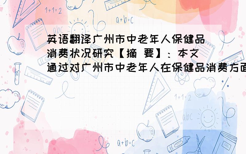 英语翻译广州市中老年人保健品消费状况研究【摘 要】：本文通过对广州市中老年人在保健品消费方面进行抽样调查,了解该消费群体对保健品的认识,探究其购买保健品的主要渠道、产品类