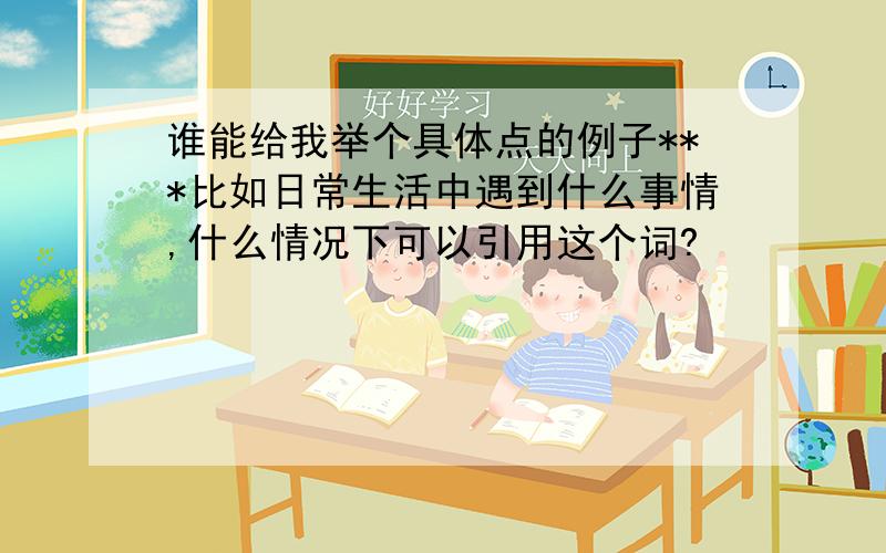 谁能给我举个具体点的例子***比如日常生活中遇到什么事情,什么情况下可以引用这个词?