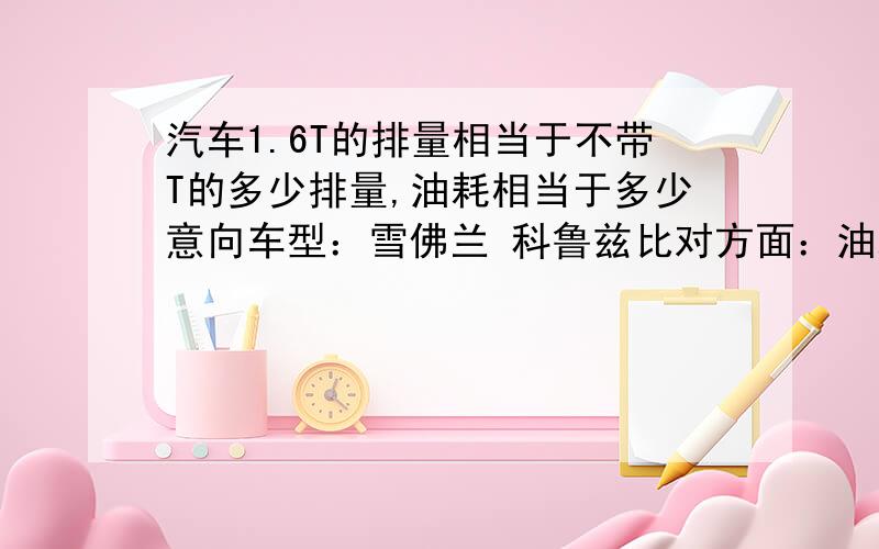 汽车1.6T的排量相当于不带T的多少排量,油耗相当于多少意向车型：雪佛兰 科鲁兹比对方面：油耗,动力,舒适度,空间,质量一般城市道路油耗会是多少,高速油耗会是多少