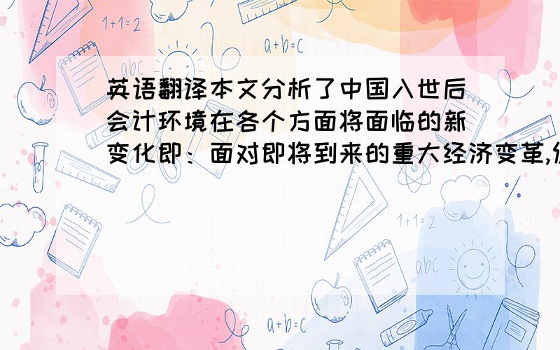 英语翻译本文分析了中国入世后会计环境在各个方面将面临的新变化即：面对即将到来的重大经济变革,促使我国的会计市场必须朝向国际化的方向改革；更为完善我国会计规范化的法律制度