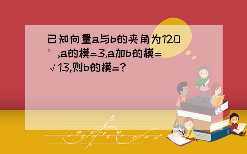 已知向量a与b的夹角为120°,a的模=3,a加b的模=√13,则b的模=?