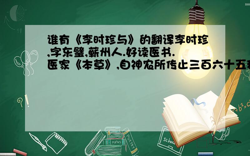 谁有《李时珍与》的翻译李时珍,字东璧,蕲州人.好读医书.医家《本草》,自神农所传止三百六十五种,梁陶弘景所增亦如之,唐苏恭增一百一十四种,宋刘翰又增一百二十种,至掌禹锡、唐慎徽辈,