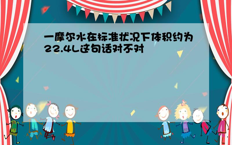 一摩尔水在标准状况下体积约为22.4L这句话对不对