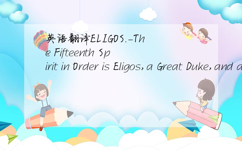 英语翻译ELIGOS.-The Fifteenth Spirit in Order is Eligos,a Great Duke,and appeareth in the form of a goodly Knight,carrying a Lance,an Ensign,and a Serpent.He discoverth hidden things,and knoweth things to come; and of Wars,and how the Soldiers wi