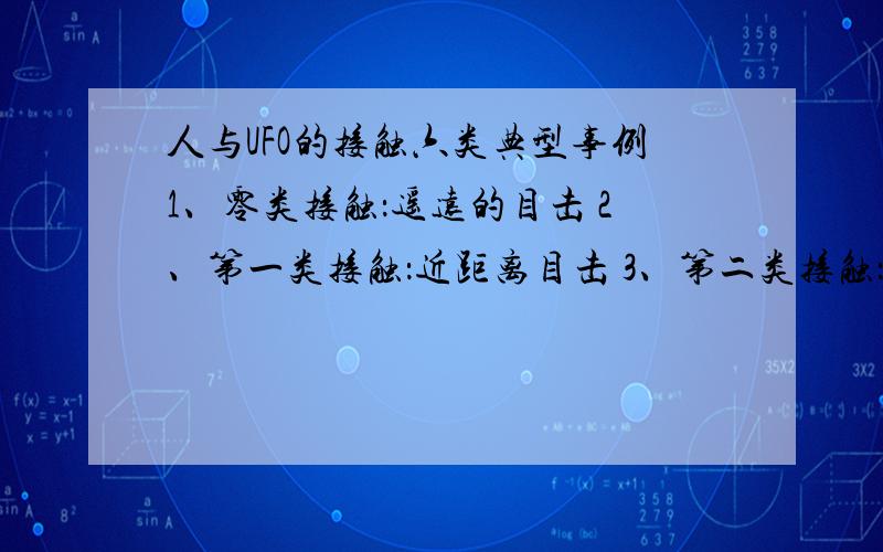 人与UFO的接触六类典型事例1、零类接触：遥远的目击 2、第一类接触：近距离目击 3、第二类接触：人体的某一部分触及UFO上某一东西；或目击触击遗留痕迹4、第三类接触：与外星人进行直