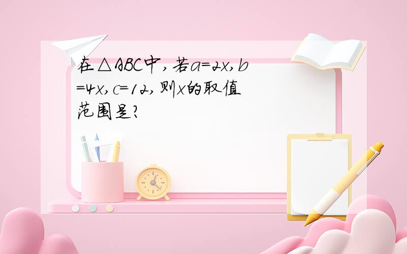 在△ABC中,若a=2x,b=4x,c=12,则x的取值范围是?