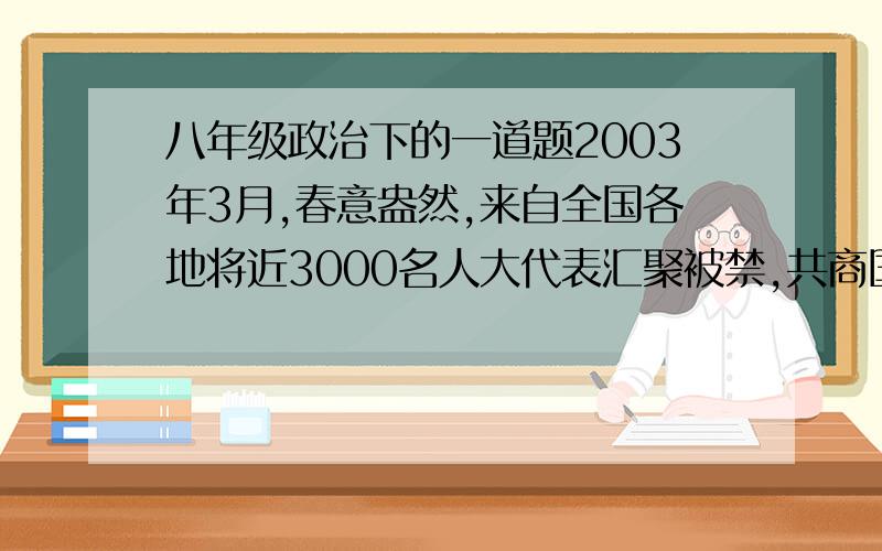 八年级政治下的一道题2003年3月,春意盎然,来自全国各地将近3000名人大代表汇聚被禁,共商国是.代表们审议通过了国务院总理所做的政府工作报告,选举了新的国家领导人,并为顺利实现全面建