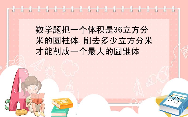 数学题把一个体积是36立方分米的圆柱体,削去多少立方分米才能削成一个最大的圆锥体