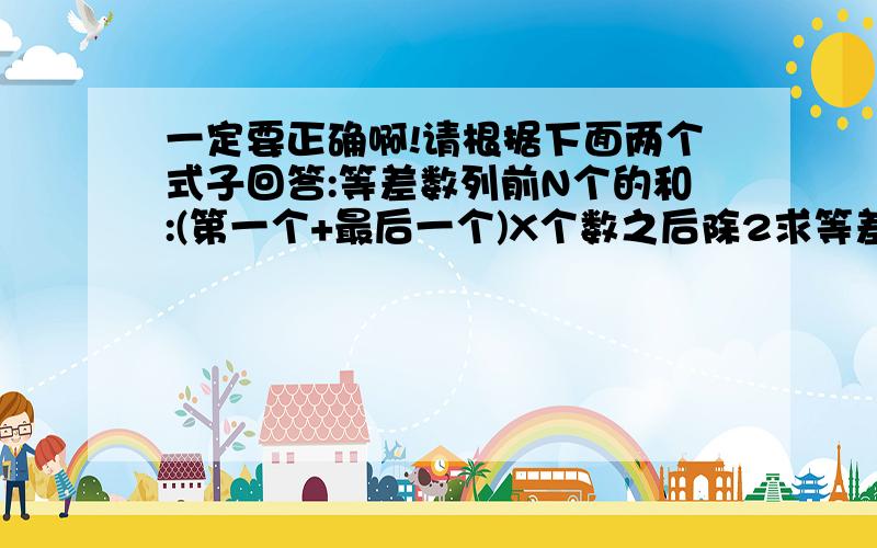 一定要正确啊!请根据下面两个式子回答:等差数列前N个的和:(第一个+最后一个)X个数之后除2求等差数列第N个是几:第N个=第一个+(N-1)X公差第一题:已知一列数:1,6,11,16.求:第17位是多少?前20个的