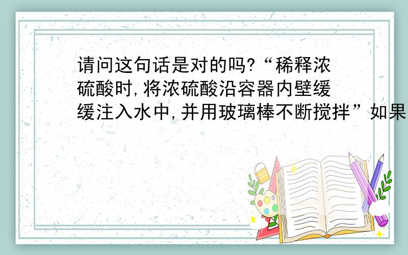 请问这句话是对的吗?“稀释浓硫酸时,将浓硫酸沿容器内壁缓缓注入水中,并用玻璃棒不断搅拌”如果是错的,那又是为什么呢?