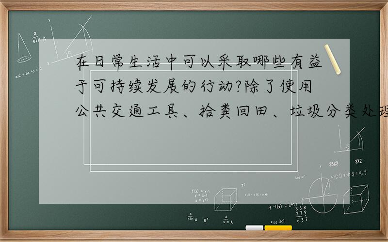 在日常生活中可以采取哪些有益于可持续发展的行动?除了使用公共交通工具、拾粪回田、垃圾分类处理回收利用、节水、自卑购物袋子、骑车 还有哪些?越多越好!