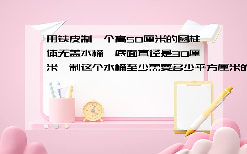 用铁皮制一个高50厘米的圆柱体无盖水桶,底面直径是30厘米,制这个水桶至少需要多少平方厘米的铁……用铁皮制一个高50厘米的圆柱体无盖水桶,底面直径是30厘米,制这个水桶至少需要多少平