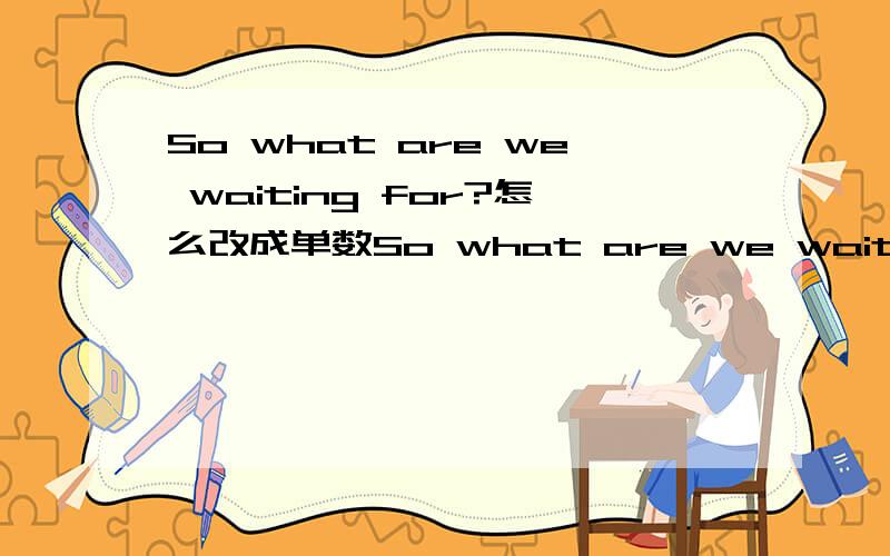 So what are we waiting for?怎么改成单数So what are we waiting for?（那我们等什么）怎么改成 那我等什么?和我在等什么?