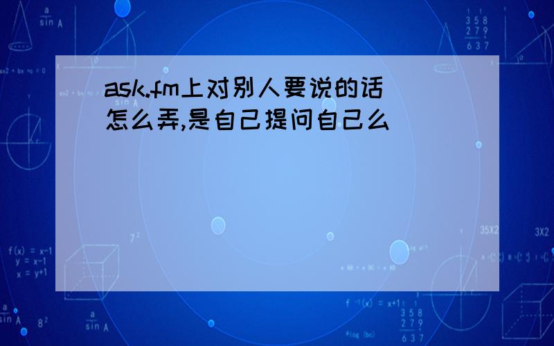 ask.fm上对别人要说的话怎么弄,是自己提问自己么