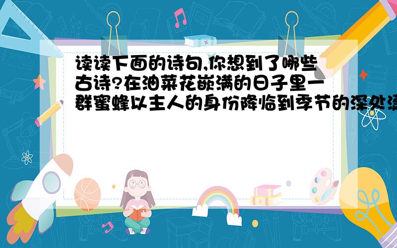 读读下面的诗句,你想到了哪些古诗?在油菜花嵌满的日子里一群蜜蜂以主人的身份降临到季节的深处潇洒地躺在花蕊中从花瓣的空隙间目住风之舞蹈窗外一支红杏调皮地顺着拉开的布慢破墙