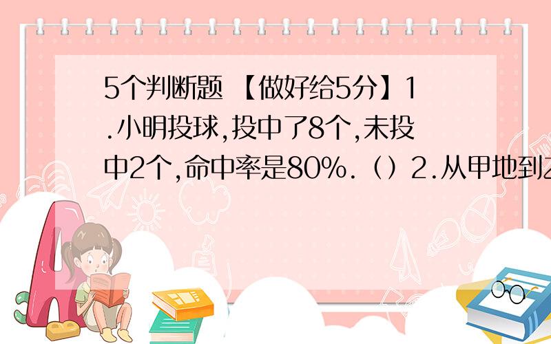 5个判断题 【做好给5分】1.小明投球,投中了8个,未投中2个,命中率是80%.（）2.从甲地到乙地,那么所有时间会缩短20%.（）3.如果5A=4B,（A、B都不等于0）,那么A：B=5：4.（）4.把一个圆柱削成一个