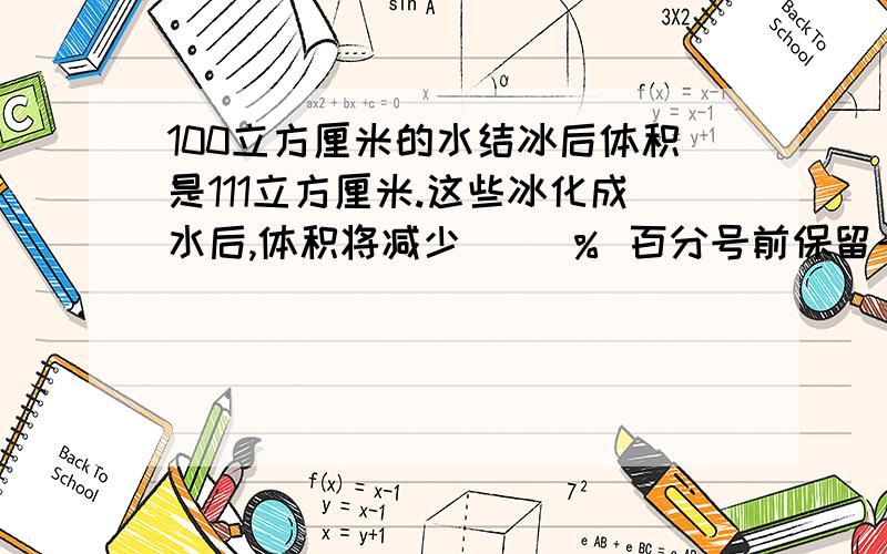 100立方厘米的水结冰后体积是111立方厘米.这些冰化成水后,体积将减少( )％ 百分号前保留一位小数.要解释