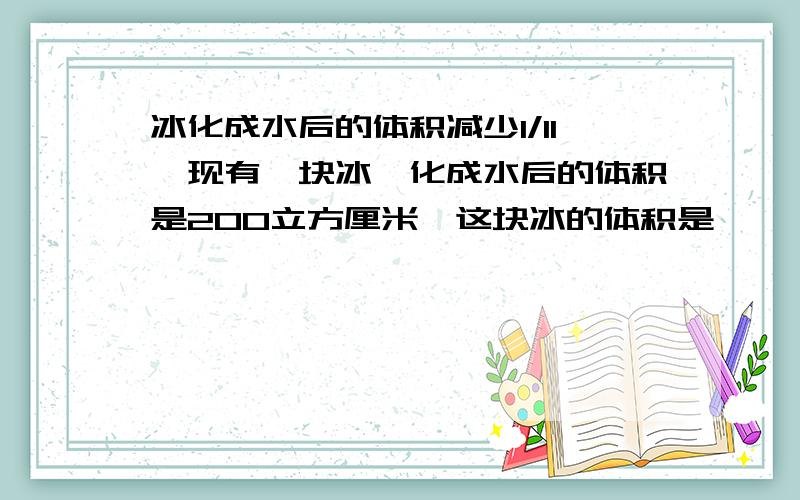 冰化成水后的体积减少1/11,现有一块冰,化成水后的体积是200立方厘米,这块冰的体积是