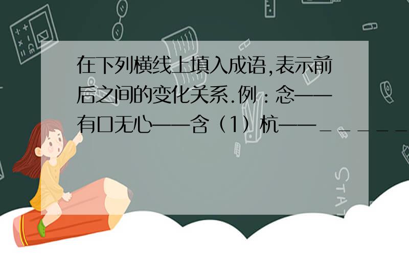 在下列横线上填入成语,表示前后之间的变化关系.例：念——有口无心——含（1）杭——_______——航（2）忍——_______——想（3）感——_______——喊（4）题——_______——页（5）信——_____