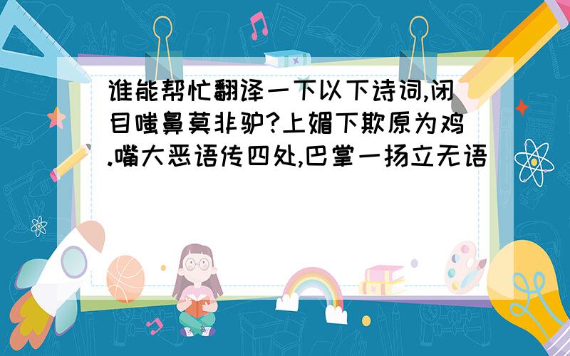 谁能帮忙翻译一下以下诗词,闭目嗤鼻莫非驴?上媚下欺原为鸡.嘴大恶语传四处,巴掌一扬立无语