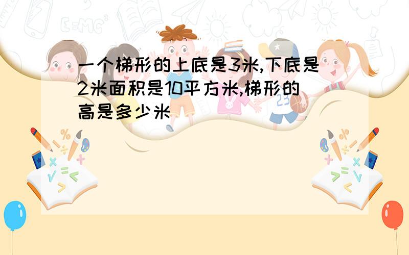 一个梯形的上底是3米,下底是2米面积是10平方米,梯形的高是多少米