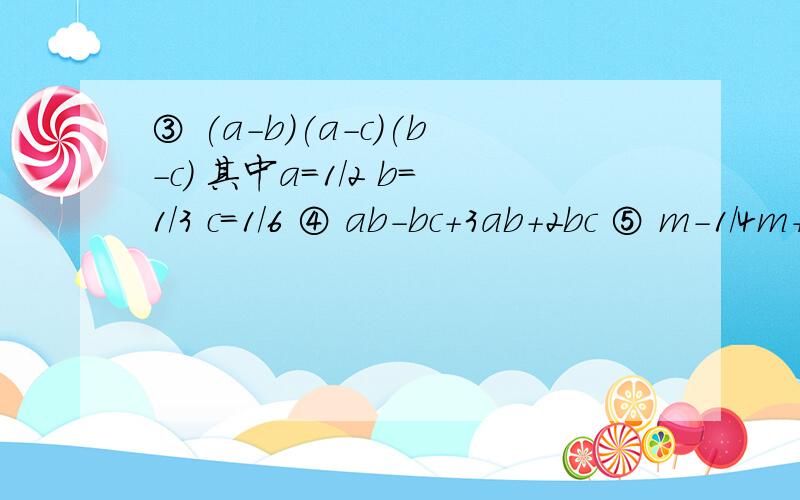 ③ (a-b)(a-c)(b-c) 其中a=1/2 b=1/3 c=1/6 ④ ab-bc+3ab+2bc ⑤ m-1/4m+1/3-1/2m+1/6m-1/5