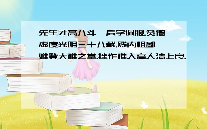 先生才高八斗,后学佩服.贫僧虚度光阴三十八载.贱内粗鄙,难登大雅之堂.挫作难入高人清上良.