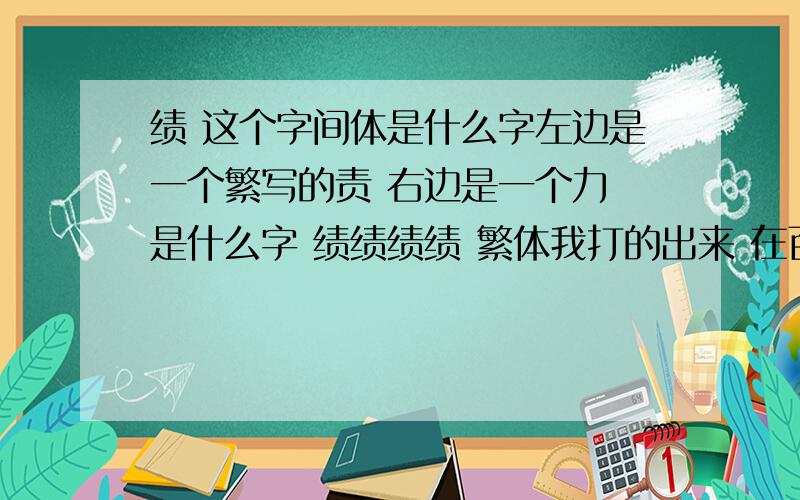 绩 这个字间体是什么字左边是一个繁写的责 右边是一个力 是什么字 绩绩绩绩 繁体我打的出来 在百度打 就变成了 绩 字了