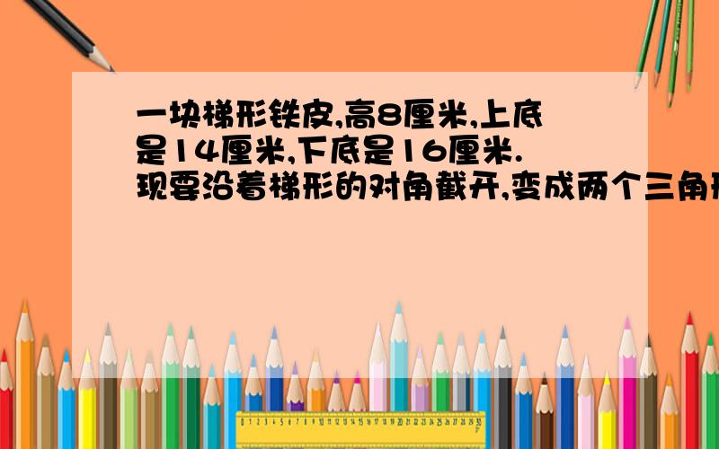 一块梯形铁皮,高8厘米,上底是14厘米,下底是16厘米.现要沿着梯形的对角截开,变成两个三角形,大三角形的面积比小的三角形的面积大多少?