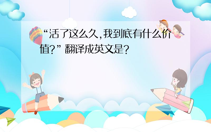 “活了这么久,我到底有什么价值?”翻译成英文是?