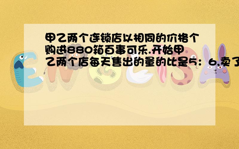 甲乙两个连锁店以相同的价格个购进880箱百事可乐.开始甲乙两个店每天售出的量的比是5：6,卖了若干天后,经统计两店共卖出880箱,经过分析,要想两家店同时买完.甲店必须每天比原来多卖44箱